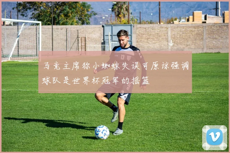 马竞主席称小蜘蛛失误可原谅强调球队是世界杯冠军的摇篮