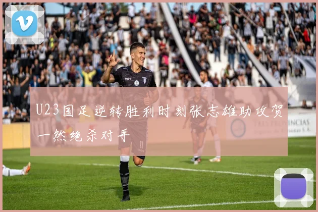U23国足逆转胜利时刻张志雄助攻贺一然绝杀对手