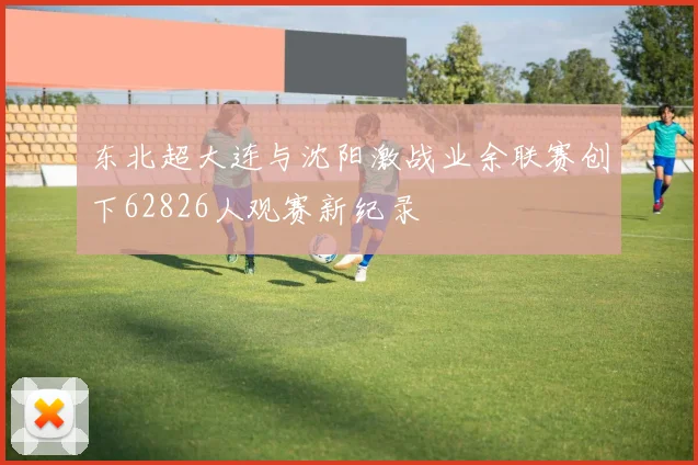 东北超大连与沈阳激战业余联赛创下62826人观赛新纪录