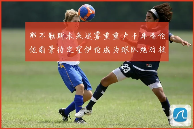 那不勒斯未来迷雾重重卢卡库洛伦佐前景待定霍伊伦成为球队绝对核心
