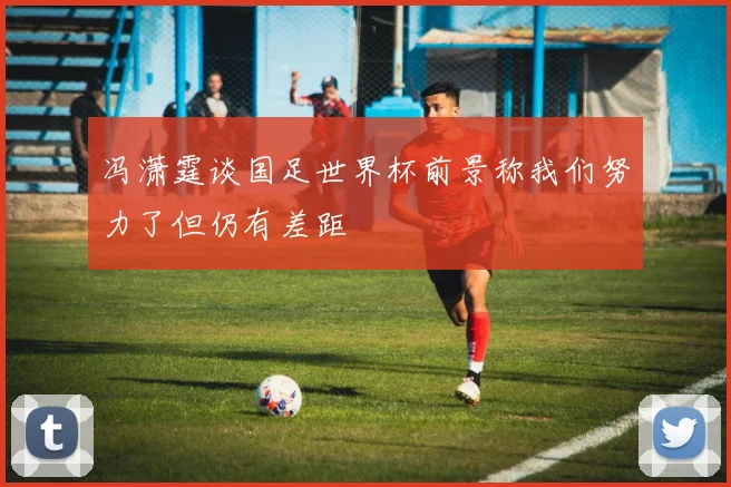冯潇霆谈国足世界杯前景称我们努力了但仍有差距