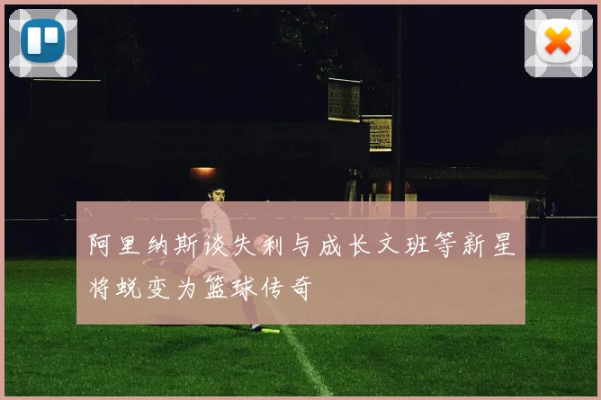 阿里纳斯谈失利与成长文班等新星将蜕变为篮球传奇