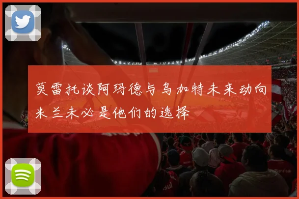 莫雷托谈阿玛德与乌加特未来动向米兰未必是他们的选择