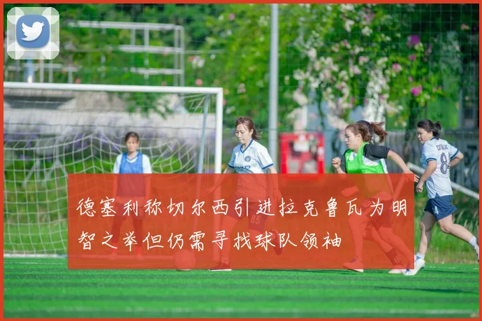 德塞利称切尔西引进拉克鲁瓦为明智之举但仍需寻找球队领袖
