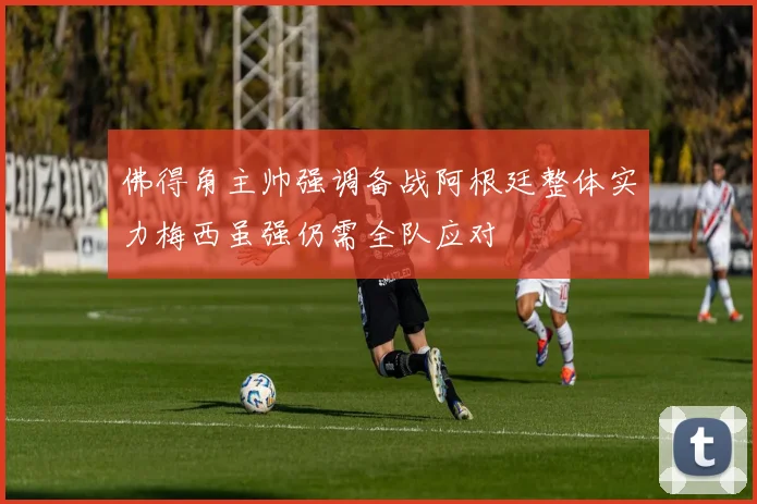 佛得角主帅强调备战阿根廷整体实力梅西虽强仍需全队应对