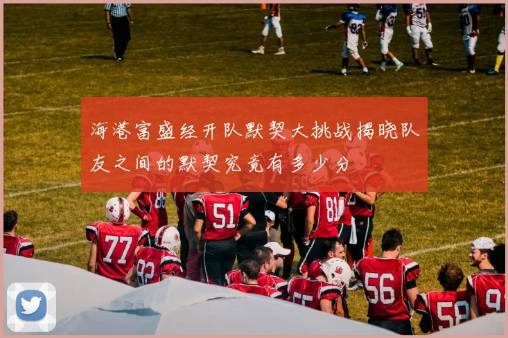 海港富盛经开队默契大挑战揭晓队友之间的默契究竟有多少分