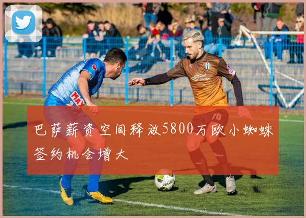 巴萨薪资空间释放5800万欧小蜘蛛签约机会增大