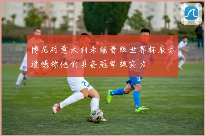 博尼对意大利未能晋级世界杯表示遗憾称他们具备冠军级实力