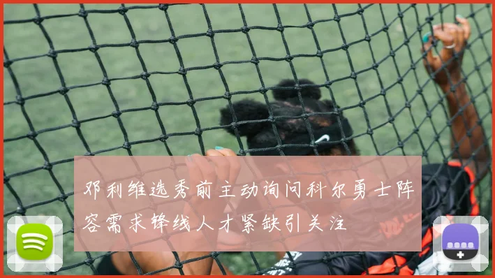 邓利维选秀前主动询问科尔勇士阵容需求锋线人才紧缺引关注