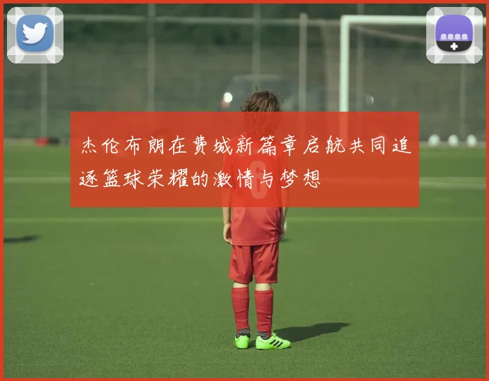 杰伦布朗在费城新篇章启航共同追逐篮球荣耀的激情与梦想