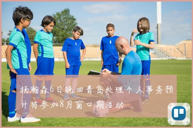 杨瀚森6日晚回青岛处理个人事务预计将参加8月窗口期活动