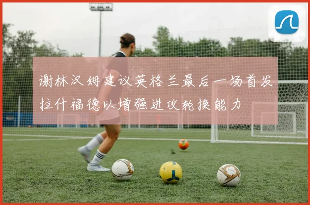 谢林汉姆建议英格兰最后一场首发拉什福德以增强进攻轮换能力