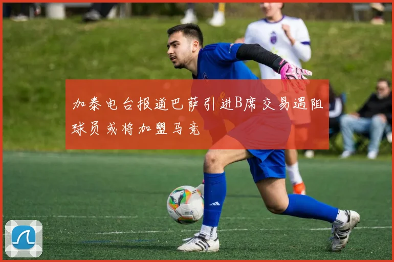 加泰电台报道巴萨引进B席交易遇阻球员或将加盟马竞