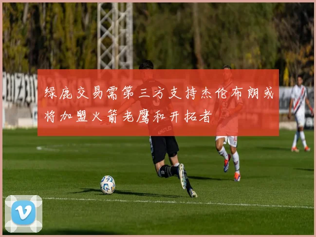 绿鹿交易需第三方支持杰伦布朗或将加盟火箭老鹰和开拓者