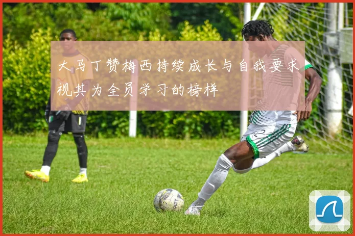 大马丁赞梅西持续成长与自我要求视其为全员学习的榜样
