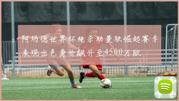 阿玛德世界杯绝杀助曼联崛起赛季表现出色身价飙升至4500万欧
