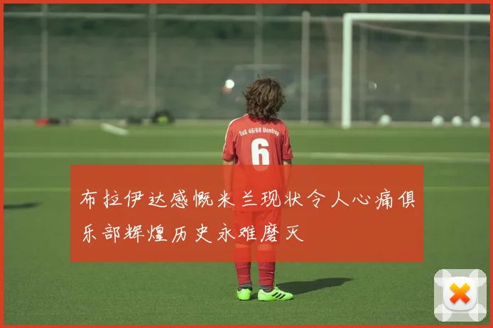 布拉伊达感慨米兰现状令人心痛俱乐部辉煌历史永难磨灭