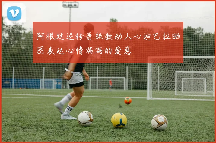 阿根廷逆转晋级激动人心迪巴拉晒图表达心情满满的爱意