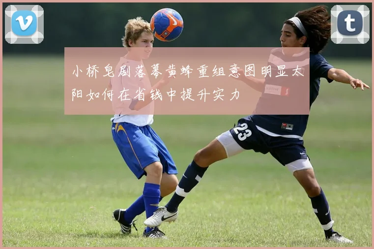 小桥皂剧落幕黄蜂重组意图明显太阳如何在省钱中提升实力
