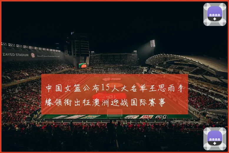 中国女篮公布15人大名单王思雨李缘领衔出征澳洲迎战国际赛事