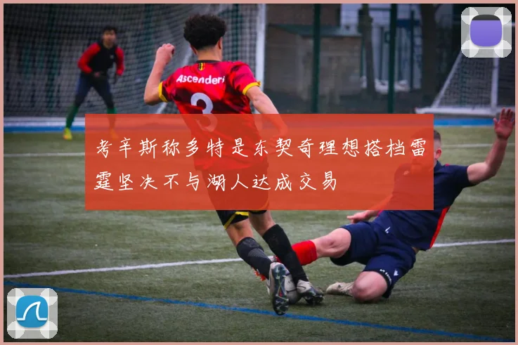 考辛斯称多特是东契奇理想搭档雷霆坚决不与湖人达成交易