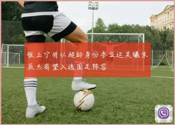 张玉宁将以超龄身份参亚运吴曦朱辰杰有望入选国足阵容