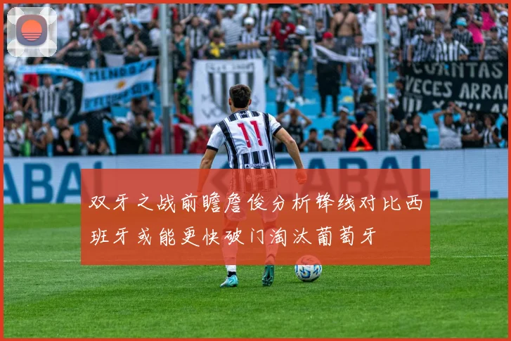 双牙之战前瞻詹俊分析锋线对比西班牙或能更快破门淘汰葡萄牙